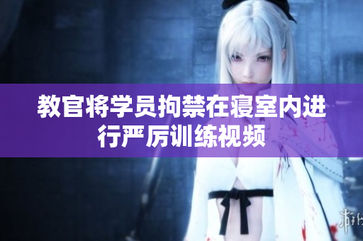 教官將學(xué)員拘禁在寢室內(nèi)進(jìn)行嚴(yán)厲訓(xùn)練視頻