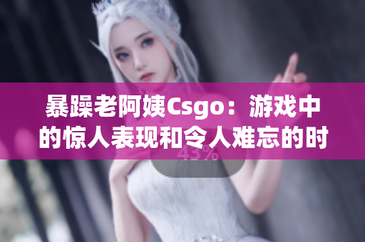 暴躁老阿姨Csgo：游戲中的驚人表現(xiàn)和令人難忘的時刻