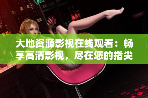 大地資源影視在線觀看:暢享高清影視,盡在您的指尖 大地資源影視在線觀看:暢享高清影視,盡在您的指尖