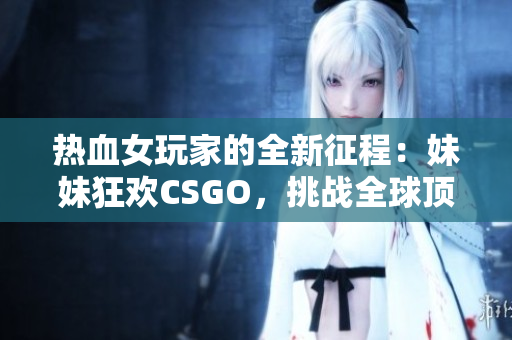 熱血女玩家的全新征程：妹妹狂歡CSGO，挑戰(zhàn)全球頂尖！