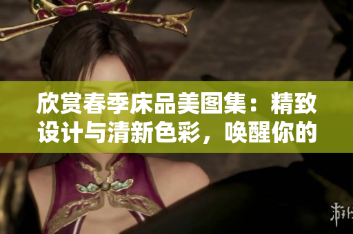 欣賞春季床品美圖集：精致設(shè)計與清新色彩，喚醒你的溫馨居家夢想！