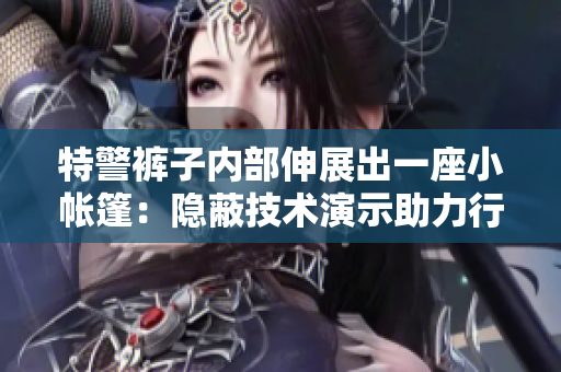 特警褲子內(nèi)部伸展出一座小帳篷：隱蔽技術演示助力行動效率提升