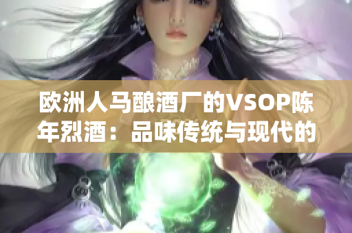 歐洲人馬釀酒廠的VSOP陳年烈酒：品味傳統(tǒng)與現(xiàn)代的完美融合