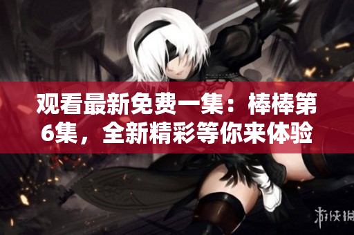 觀看最新免費一集：棒棒第6集，全新精彩等你來體驗