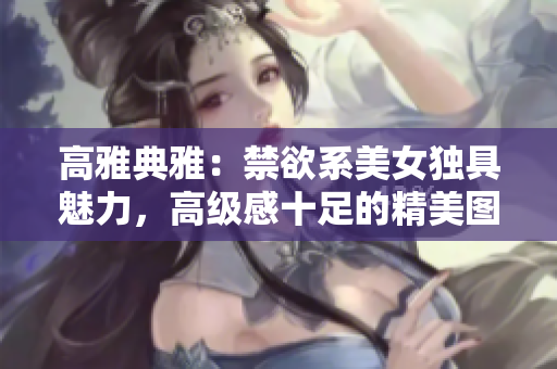 高雅典雅:禁欲系美女獨(dú)具魅力,高級(jí)感十足的精美圖集 高雅典雅:禁欲系美女獨(dú)具魅力,高級(jí)感十足的精美圖集