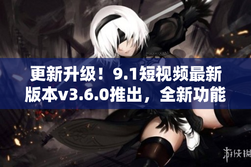 更新升級！9.1短視頻最新版本v3.6.0推出，全新功能搶先體驗(yàn)
