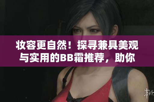 妝容更自然！探尋兼具美觀與實用的BB霜推薦，助你煥發(fā)自信容顏