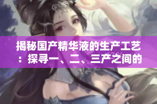 揭秘國產(chǎn)精華液的生產(chǎn)工藝：探尋一、二、三產(chǎn)之間的精髓
