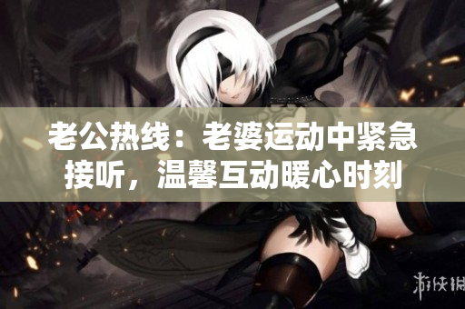 老公熱線：老婆運(yùn)動中緊急接聽，溫馨互動暖心時刻