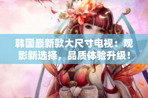 韓國最新款大尺寸電視：觀影新選擇，品質(zhì)體驗(yàn)升級！