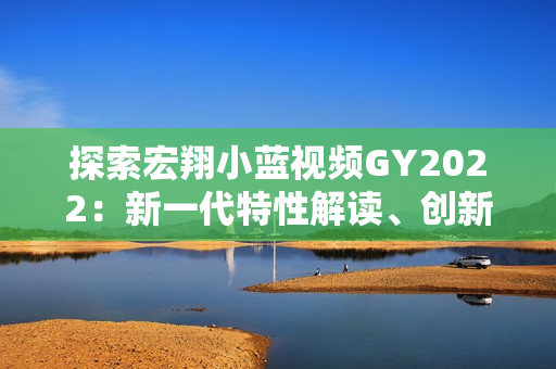 探索宏翔小藍(lán)視頻GY2022:新一代特性解讀、創(chuàng)新亮點(diǎn)揭秘 探索宏翔小藍(lán)視頻GY2022:新一代特性解讀、創(chuàng)新亮點(diǎn)揭秘