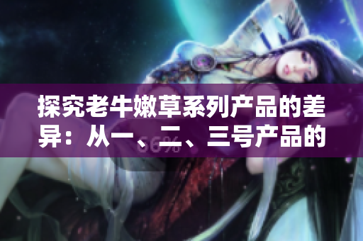 探究老牛嫩草系列產(chǎn)品的差異：從一、二、三號(hào)產(chǎn)品的區(qū)別來看