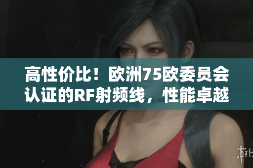 高性價(jià)比！歐洲75歐委員會認(rèn)證的RF射頻線，性能卓越、穩(wěn)定可靠！