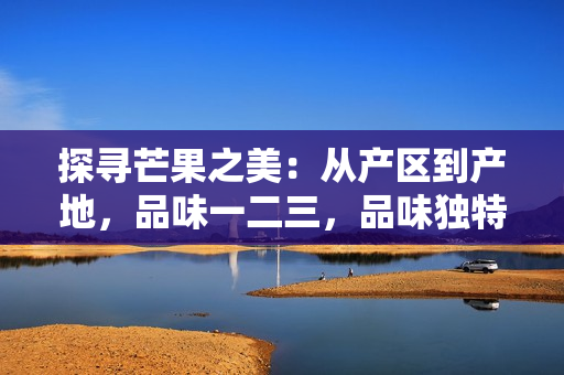 探尋芒果之美：從產區(qū)到產地，品味一二三，品味獨特風味