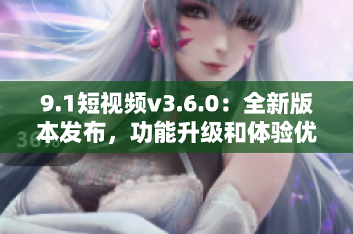 9.1短視頻v3.6.0：全新版本發(fā)布，功能升級和體驗優(yōu)化