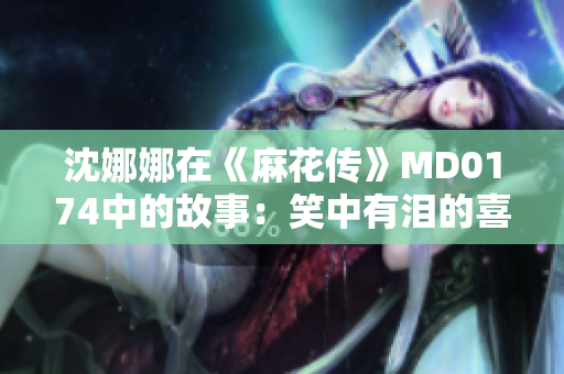 沈娜娜在《麻花傳》MD0174中的故事：笑中有淚的喜劇人生