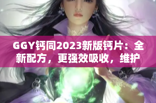 GGY鈣同2023新版鈣片：全新配方，更強(qiáng)效吸收，維護(hù)骨骼健康！