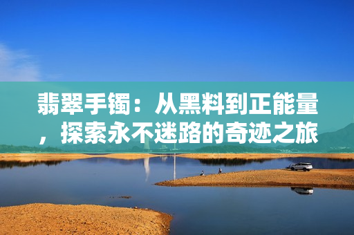 翡翠手鐲：從黑料到正能量，探索永不迷路的奇跡之旅