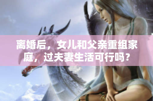 離婚后，女兒和父親重組家庭，過夫妻生活可行嗎？