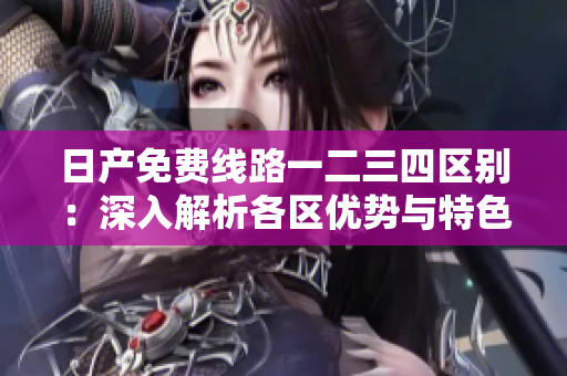 日產(chǎn)免費線路一二三四區(qū)別：深入解析各區(qū)優(yōu)勢與特色