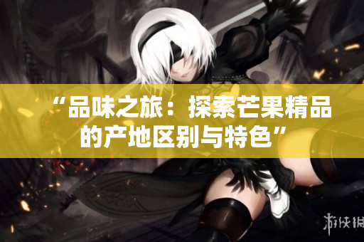 “品味之旅：探索芒果精品的產(chǎn)地區(qū)別與特色”
