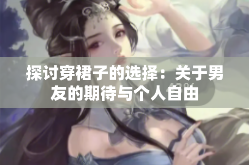 探討穿裙子的選擇：關于男友的期待與個人自由