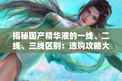 揭秘國產(chǎn)精華液的一線、二線、三線區(qū)別：選購攻略大揭秘