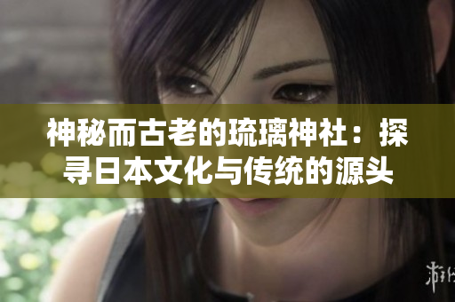 神秘而古老的琉璃神社:探尋日本文化與傳統(tǒng)的源頭 神秘而古老的琉璃神社:探尋日本文化與傳統(tǒng)的源頭