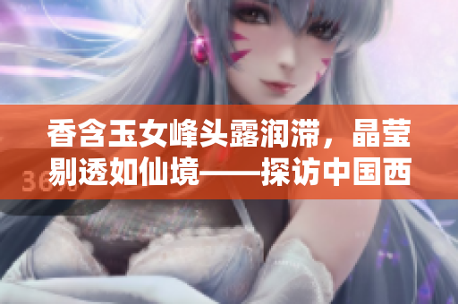香含玉女峰頭露潤滯，晶瑩剔透如仙境——探訪中國西南高原仙女山