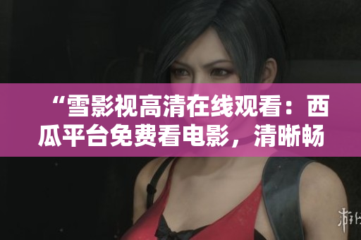 “雪影視高清在線觀看：西瓜平臺免費看電影，清晰暢享影視盛宴！”