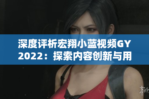 深度評析宏翔小藍(lán)視頻GY2022：探索內(nèi)容創(chuàng)新與用戶體驗的新里程碑