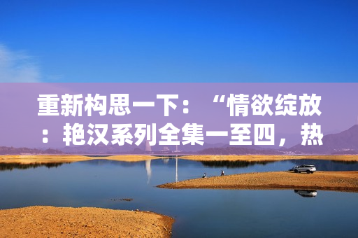 重新構(gòu)思一下：“情欲綻放：艷漢系列全集一至四，熱情四溢的激情故事”。