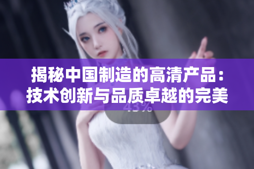揭秘中國制造的高清產(chǎn)品：技術(shù)創(chuàng)新與品質(zhì)卓越的完美結(jié)合