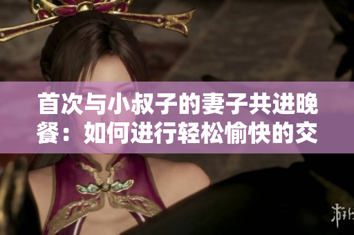 首次與小叔子的妻子共進(jìn)晚餐:如何進(jìn)行輕松愉快的交談? 首次與小叔子的妻子共進(jìn)晚餐:如何進(jìn)行輕松愉快的交談?