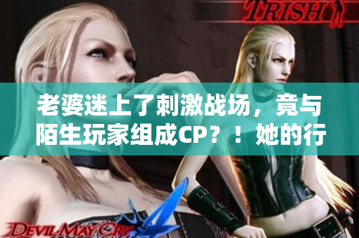 老婆迷上了刺激戰(zhàn)場(chǎng)，竟與陌生玩家組成CP？！她的行為引發(fā)了家庭危機(jī)！