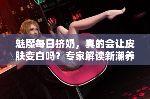魅魔每日擠奶，真的會(huì)讓皮膚變白嗎？專(zhuān)家解讀新潮養(yǎng)生趨勢(shì)