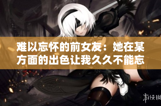 難以忘懷的前女友:她在某方面的出色讓我久久不能忘懷 難以忘懷的前女友:她在某方面的出色讓我久久不能忘懷