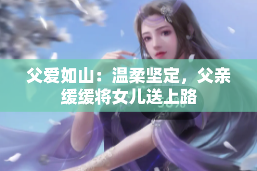 父愛如山：溫柔堅(jiān)定，父親緩緩將女兒送上路