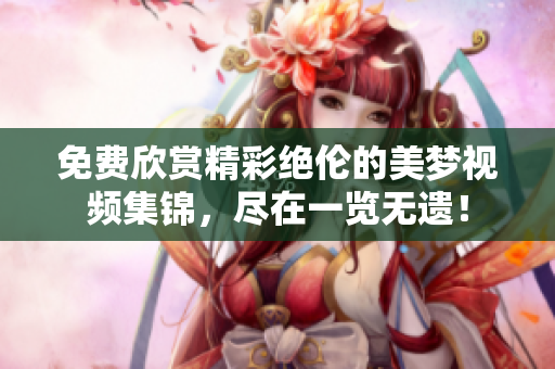 免費(fèi)欣賞精彩絕倫的美夢(mèng)視頻集錦，盡在一覽無(wú)遺！