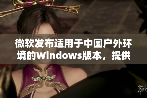 微軟發(fā)布適用于中國戶外環(huán)境的Windows版本，提供更強(qiáng)大的功能和穩(wěn)定性