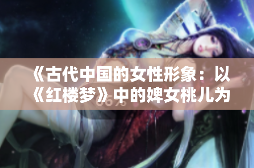 《古代中國的女性形象：以《紅樓夢》中的婢女桃兒為例》