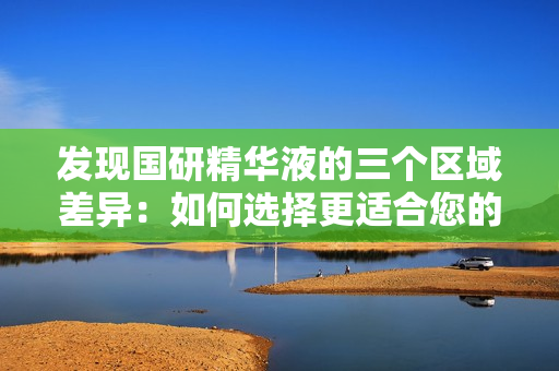 發(fā)現(xiàn)國研精華液的三個(gè)區(qū)域差異：如何選擇更適合您的皮膚