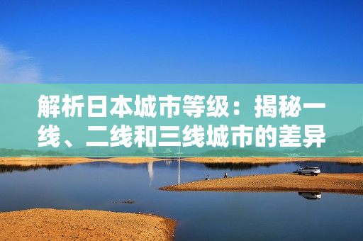 解析日本城市等級：揭秘一線、二線和三線城市的差異