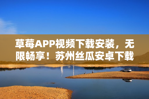 草莓APP視頻下載安裝，無限暢享！蘇州絲瓜安卓下載精選推薦