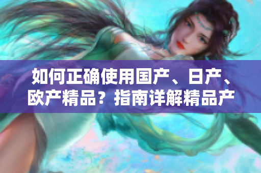 如何正確使用國(guó)產(chǎn)、日產(chǎn)、歐產(chǎn)精品？指南詳解精品產(chǎn)品的使用技巧