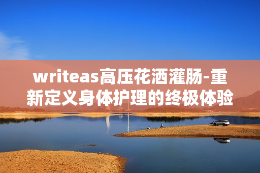 writeas高壓花灑灌腸-重新定義身體護(hù)理的終極體驗(yàn)