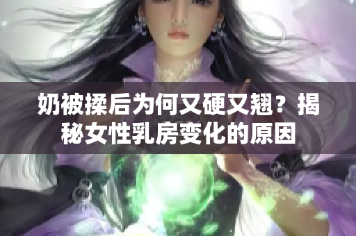 奶被揉后為何又硬又翹？揭秘女性乳房變化的原因