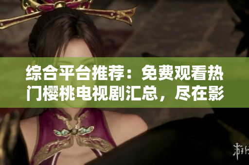 綜合平臺推薦：免費(fèi)觀看熱門櫻桃電視劇匯總，盡在影視大全