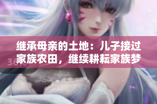 繼承母親的土地：兒子接過(guò)家族農(nóng)田，繼續(xù)耕耘家族夢(mèng)想