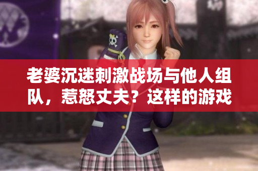 老婆沉迷刺激戰(zhàn)場與他人組隊(duì)，惹怒丈夫？這樣的游戲CP能持續(xù)嗎？
